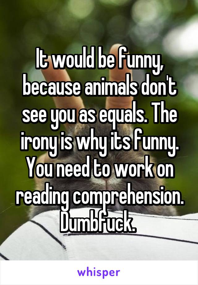 It would be funny, because animals don't see you as equals. The irony is why its funny. You need to work on reading comprehension. Dumbfuck. 