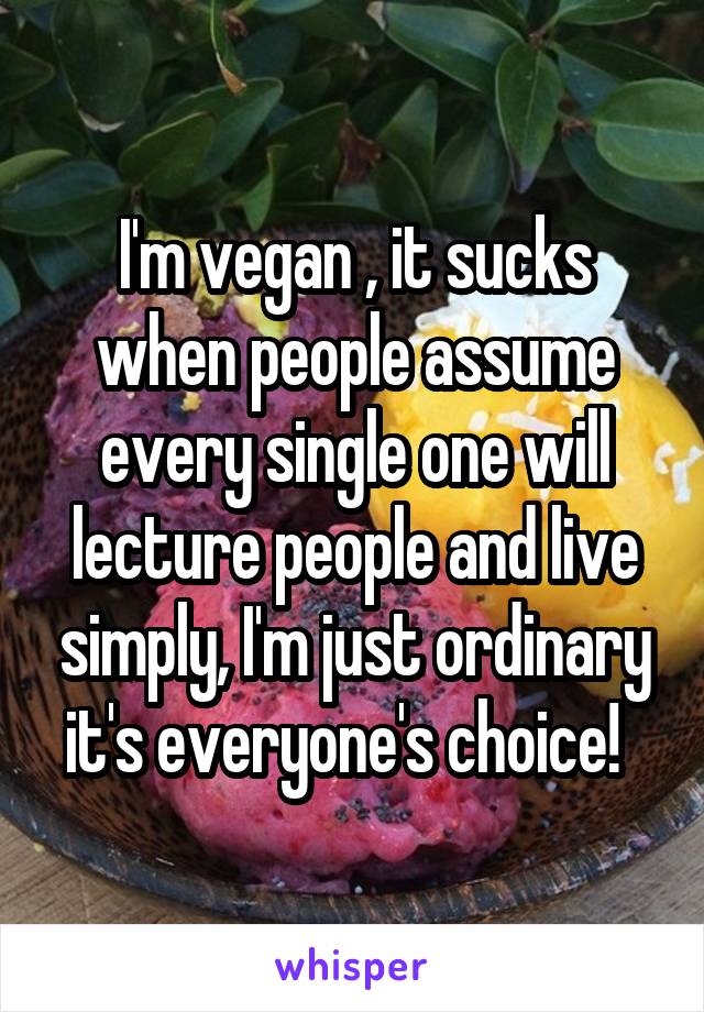 I'm vegan , it sucks when people assume every single one will lecture people and live simply, I'm just ordinary it's everyone's choice!  