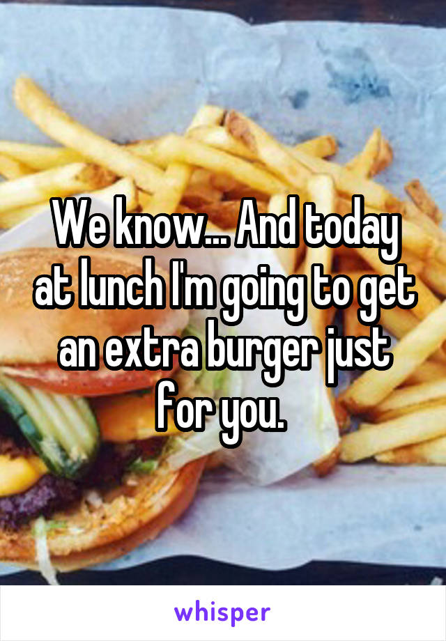 We know... And today at lunch I'm going to get an extra burger just for you. 