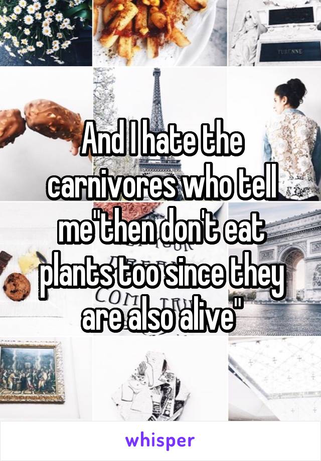 And I hate the carnivores who tell me"then don't eat plants too since they are also alive"