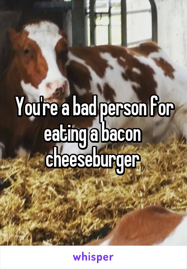 You're a bad person for eating a bacon  cheeseburger 