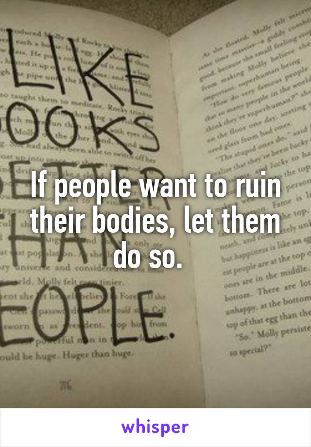 If people want to ruin their bodies, let them do so.  