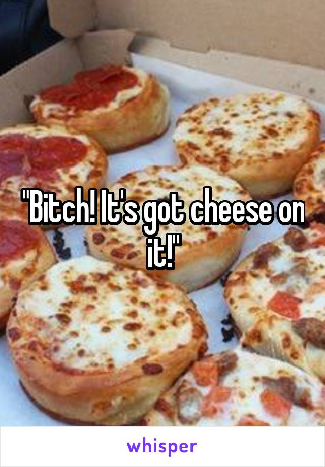 "Bitch! It's got cheese on it!"