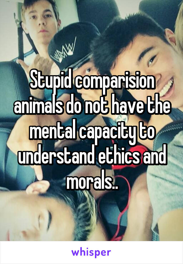 Stupid comparision animals do not have the mental capacity to understand ethics and morals..