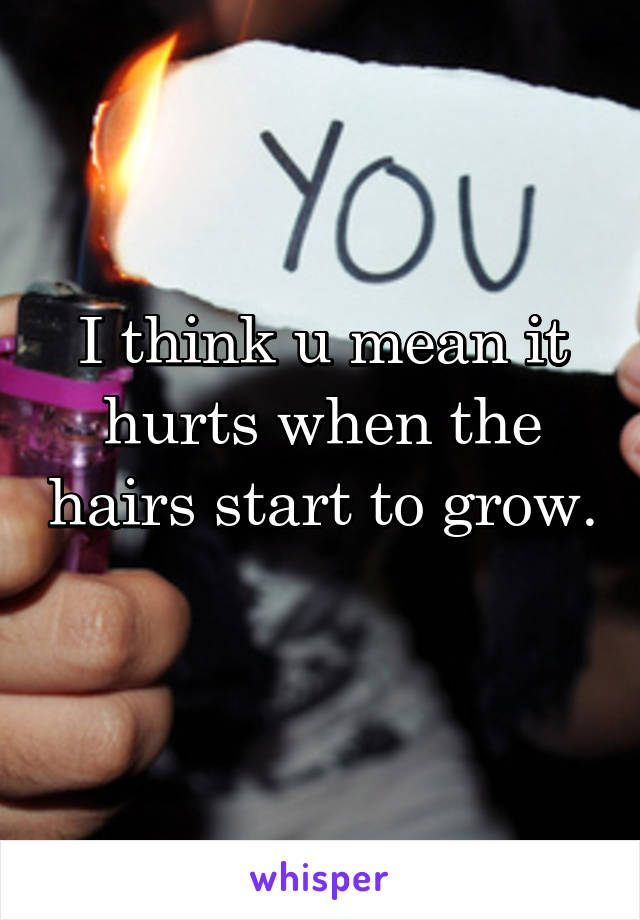 I think u mean it hurts when the hairs start to grow. 