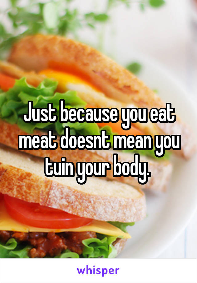 Just because you eat meat doesnt mean you tuin your body. 