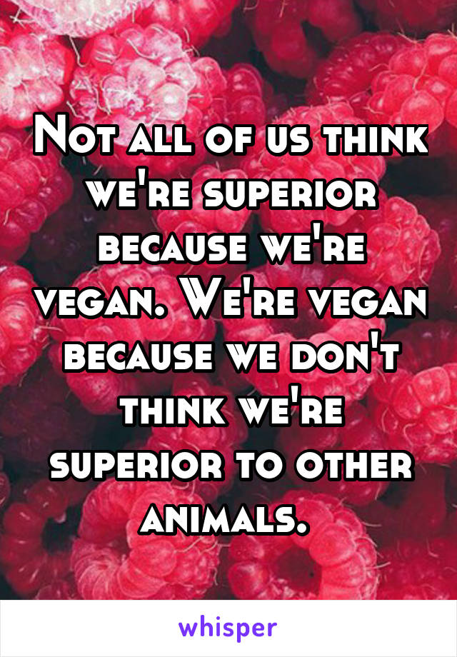 Not all of us think we're superior because we're vegan. We're vegan because we don't think we're superior to other animals. 