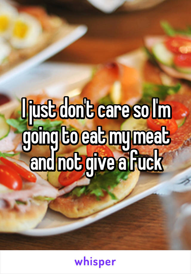 I just don't care so I'm going to eat my meat and not give a fuck