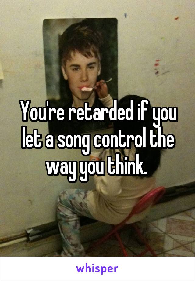 You're retarded if you let a song control the way you think. 