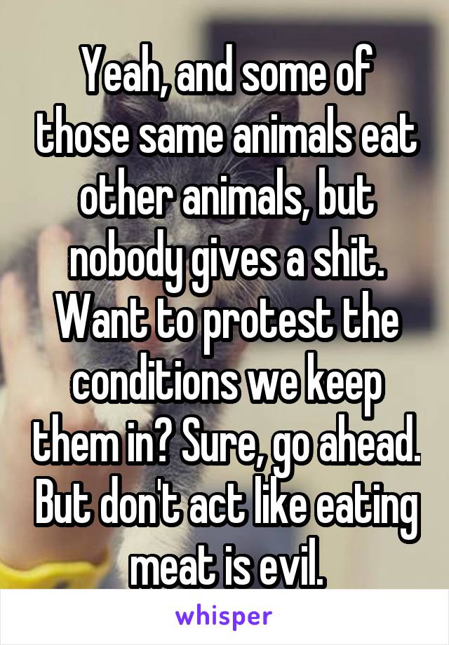 Yeah, and some of those same animals eat other animals, but nobody gives a shit. Want to protest the conditions we keep them in? Sure, go ahead. But don't act like eating meat is evil.