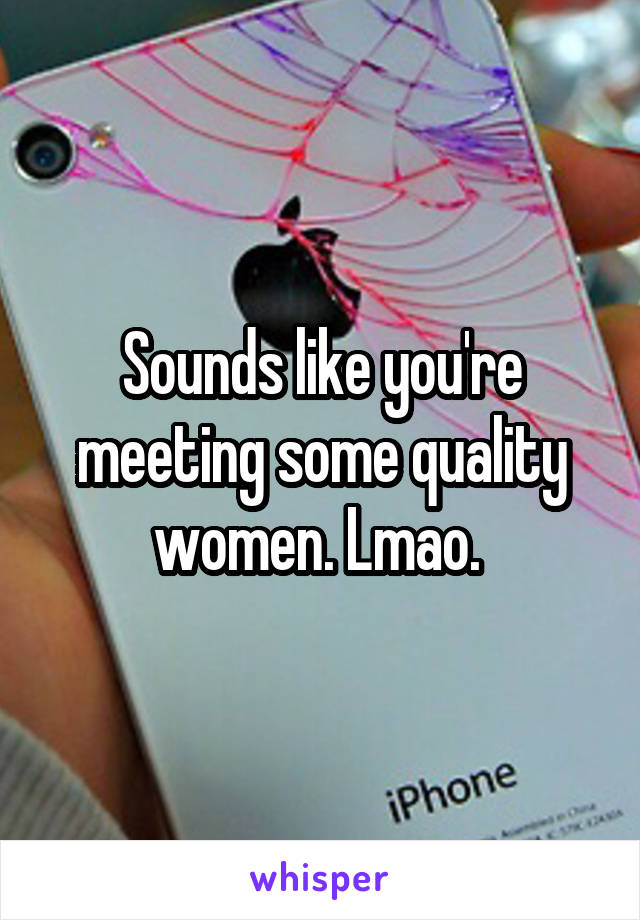 Sounds like you're meeting some quality women. Lmao. 