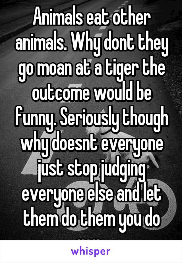 Animals eat other animals. Why dont they go moan at a tiger the outcome would be funny. Seriously though why doesnt everyone just stop judging everyone else and let them do them you do you. 