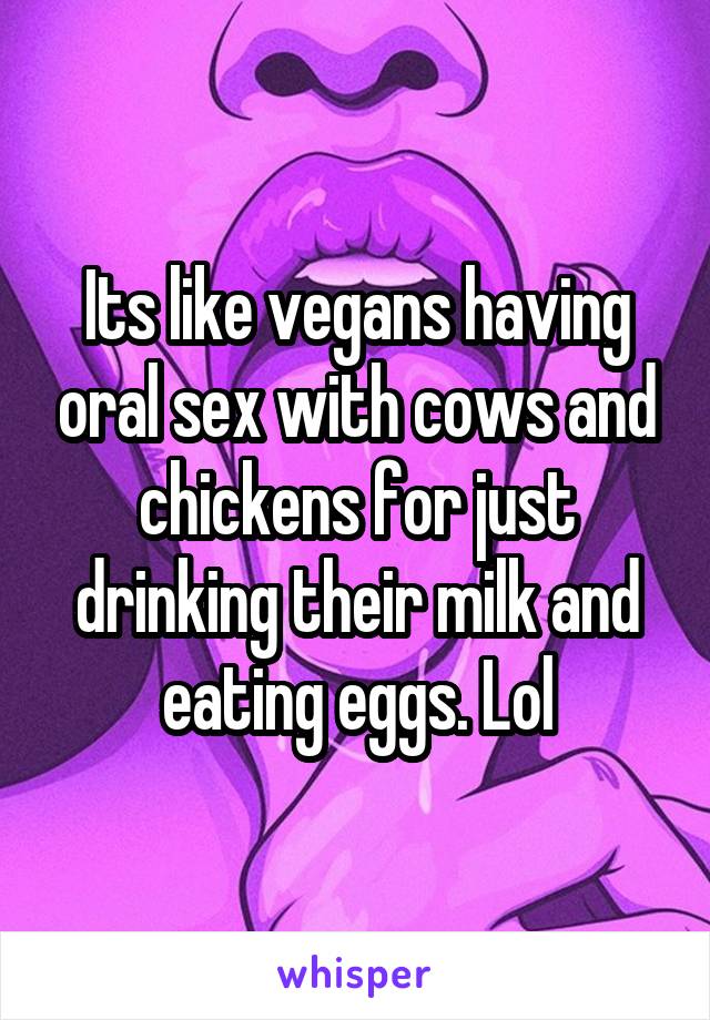 Its like vegans having oral sex with cows and chickens for just drinking their milk and eating eggs. Lol