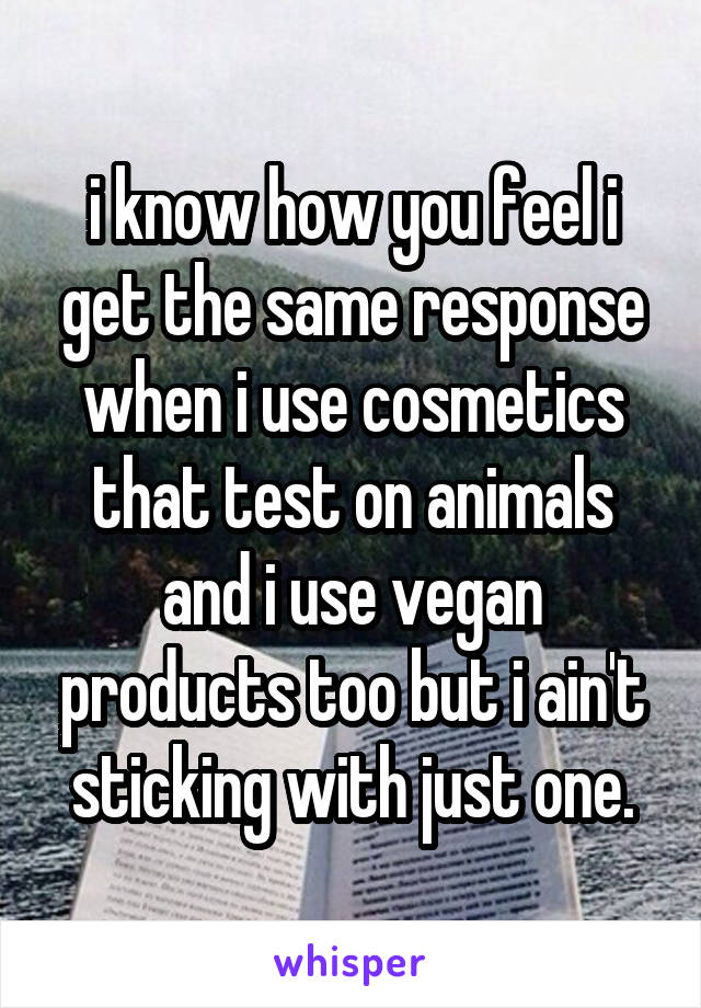 i know how you feel i get the same response when i use cosmetics that test on animals and i use vegan products too but i ain't sticking with just one.