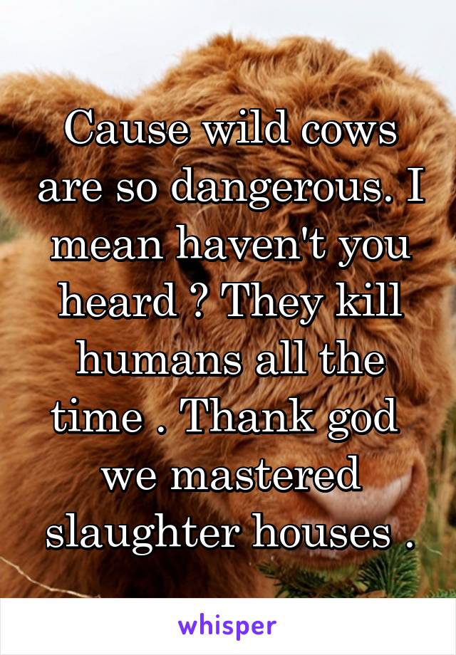 Cause wild cows are so dangerous. I mean haven't you heard ? They kill humans all the time . Thank god  we mastered slaughter houses .