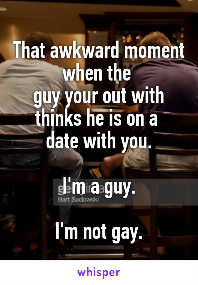That awkward moment when the 
guy your out with thinks he is on a 
date with you.

I'm a guy.

I'm not gay.