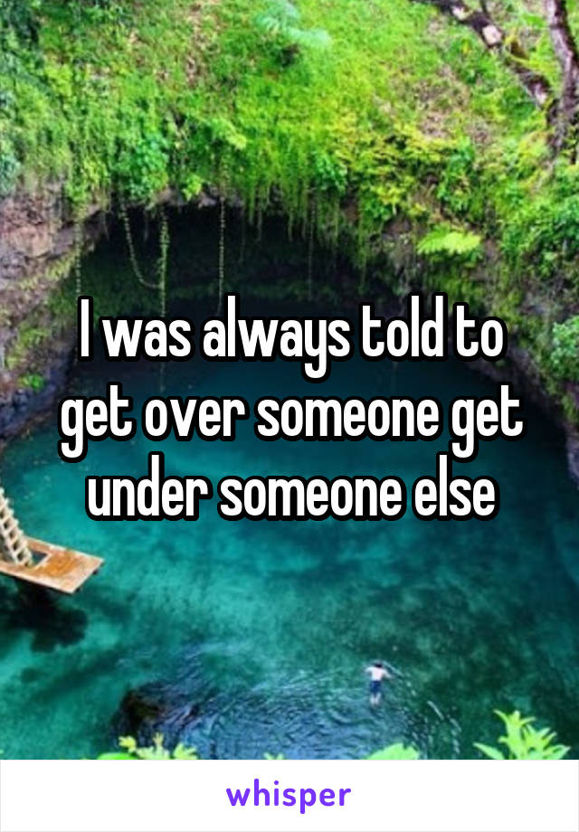 I was always told to get over someone get under someone else