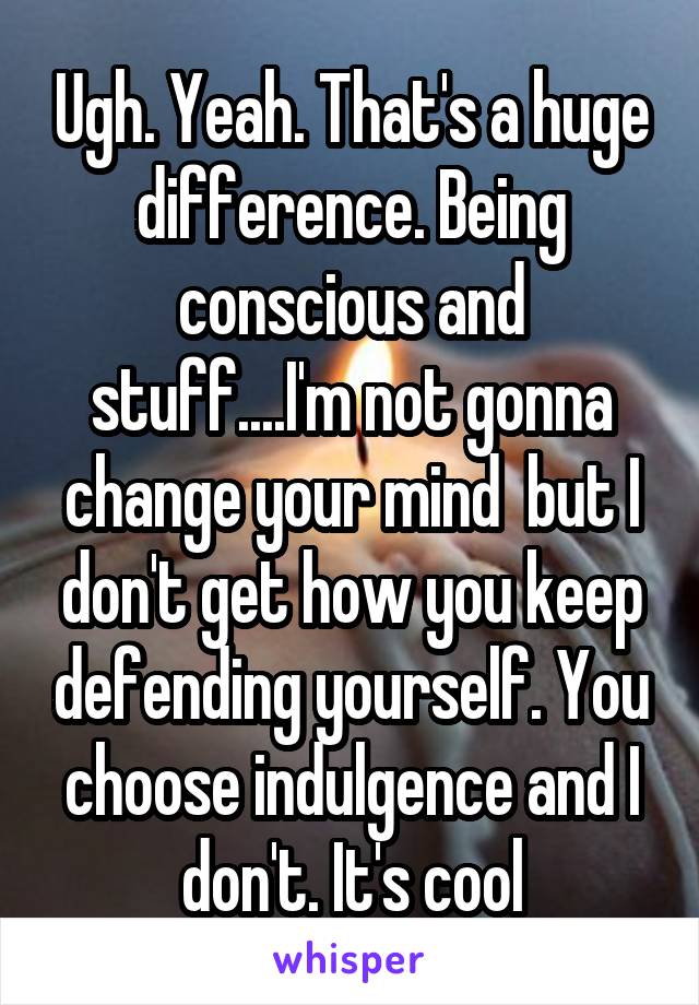 Ugh. Yeah. That's a huge difference. Being conscious and stuff....I'm not gonna change your mind  but I don't get how you keep defending yourself. You choose indulgence and I don't. It's cool