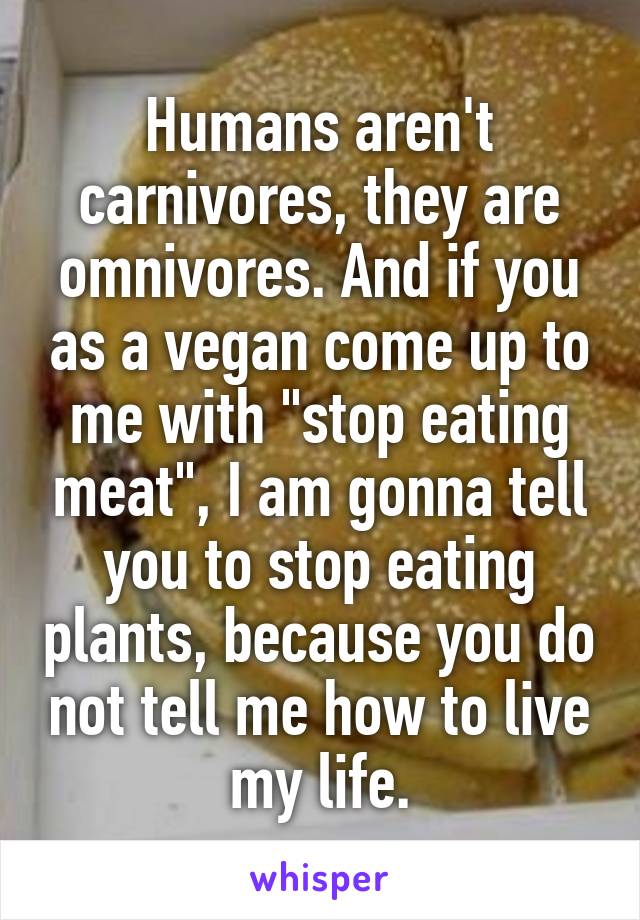 Humans aren't carnivores, they are omnivores. And if you as a vegan come up to me with "stop eating meat", I am gonna tell you to stop eating plants, because you do not tell me how to live my life.