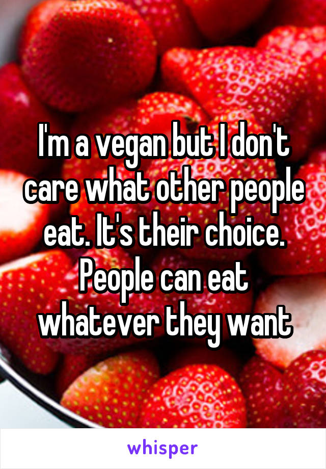 I'm a vegan but I don't care what other people eat. It's their choice. People can eat whatever they want