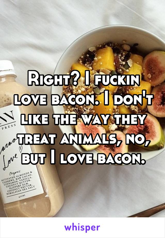 Right? I fuckin love bacon. I don't like the way they treat animals, no, but I love bacon.