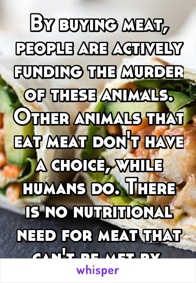 By buying meat, people are actively funding the murder of these animals. Other animals that eat meat don't have a choice, while humans do. There is no nutritional need for meat that can't be met by 