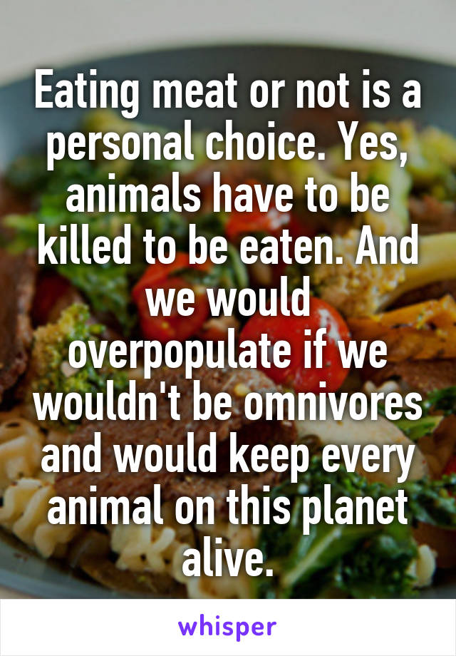 Eating meat or not is a personal choice. Yes, animals have to be killed to be eaten. And we would overpopulate if we wouldn't be omnivores and would keep every animal on this planet alive.