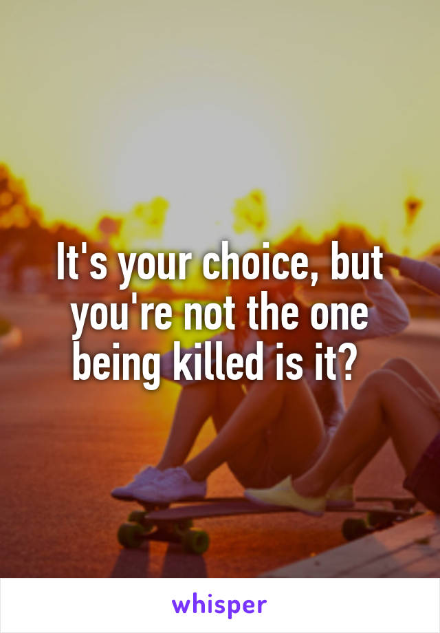 It's your choice, but you're not the one being killed is it? 