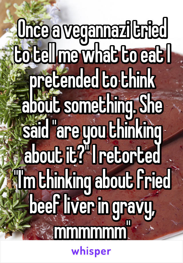 Once a vegannazi tried to tell me what to eat I pretended to think about something. She said "are you thinking about it?" I retorted "I'm thinking about fried beef liver in gravy, mmmmmm"