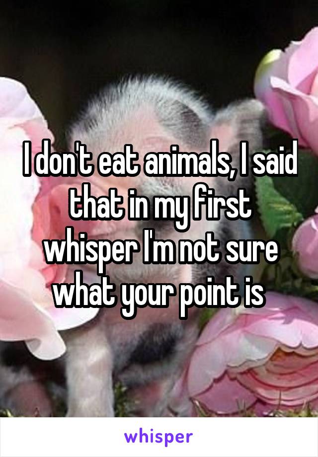 I don't eat animals, I said that in my first whisper I'm not sure what your point is 