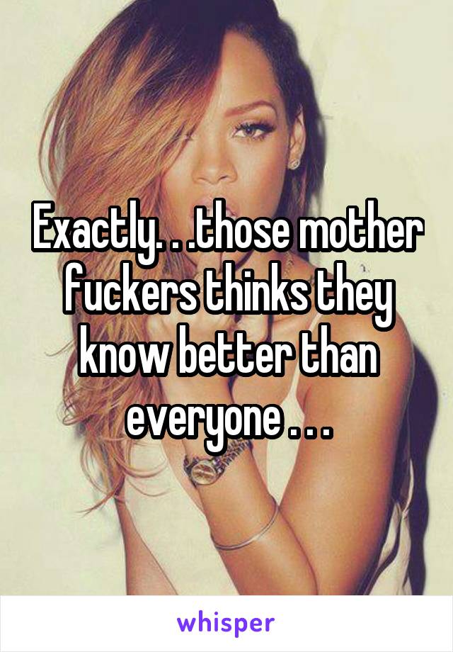 Exactly. . .those mother fuckers thinks they know better than everyone . . .