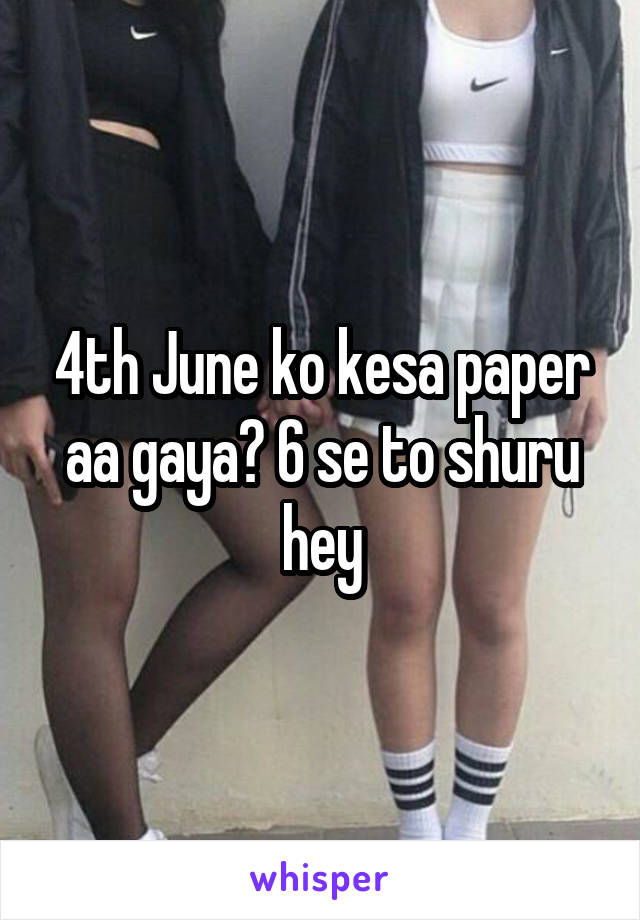 4th June ko kesa paper aa gaya? 6 se to shuru hey