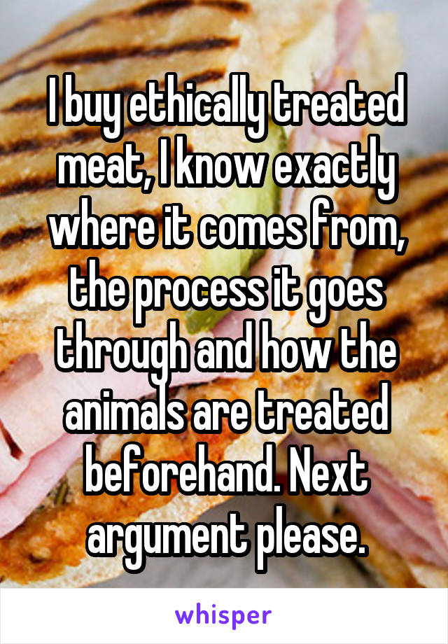 I buy ethically treated meat, I know exactly where it comes from, the process it goes through and how the animals are treated beforehand. Next argument please.