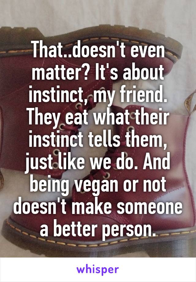 That..doesn't even matter? It's about instinct, my friend. They eat what their instinct tells them, just like we do. And being vegan or not doesn't make someone a better person.