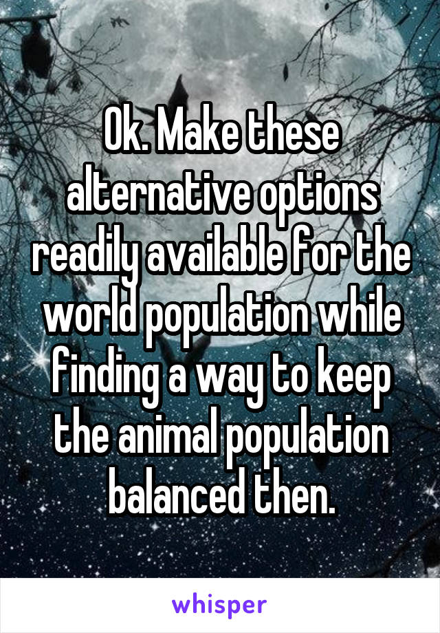 Ok. Make these alternative options readily available for the world population while finding a way to keep the animal population balanced then.