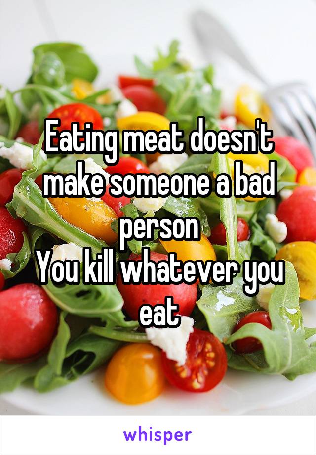 Eating meat doesn't make someone a bad person
You kill whatever you eat