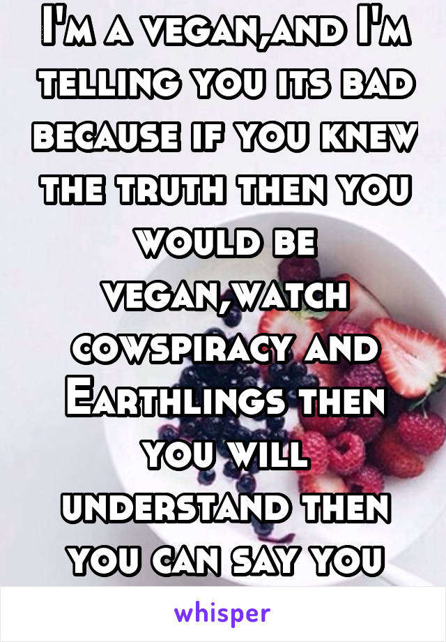 I'm a vegan,and I'm telling you its bad because if you knew the truth then you would be vegan,watch cowspiracy and Earthlings then you will understand then you can say you are educated 