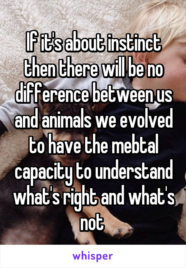 If it's about instinct then there will be no difference between us and animals we evolved to have the mebtal capacity to understand what's right and what's not 