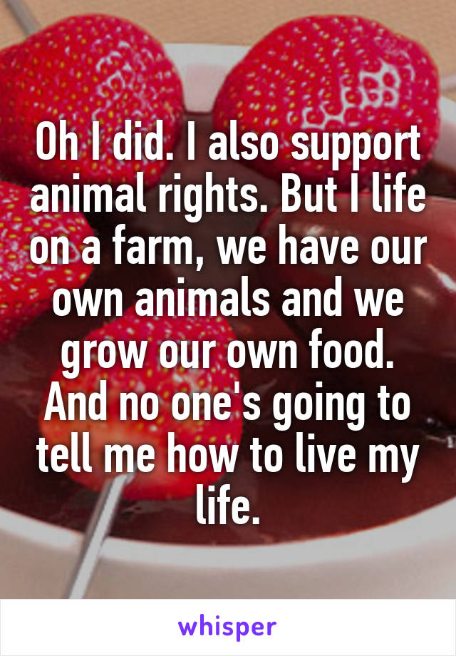 Oh I did. I also support animal rights. But I life on a farm, we have our own animals and we grow our own food. And no one's going to tell me how to live my life.