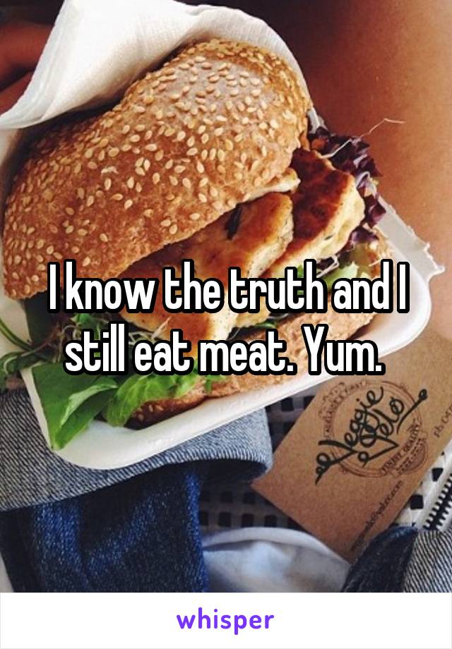 I know the truth and I still eat meat. Yum. 