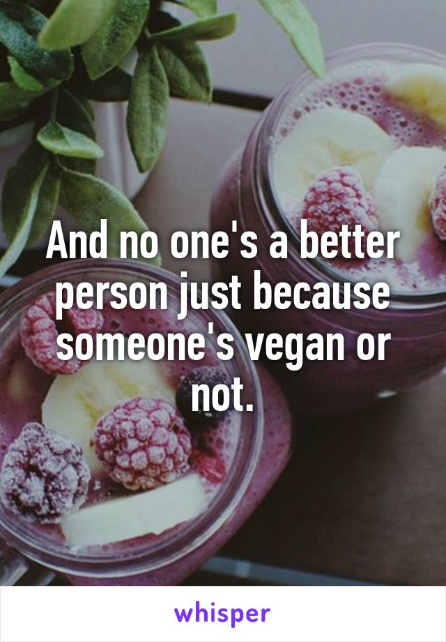 And no one's a better person just because someone's vegan or not.