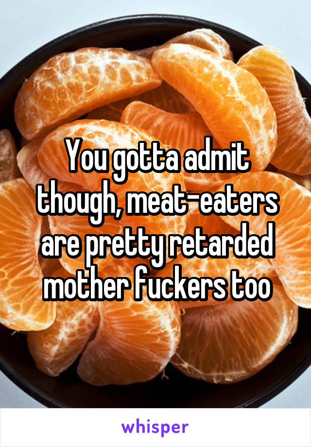 You gotta admit though, meat-eaters are pretty retarded mother fuckers too