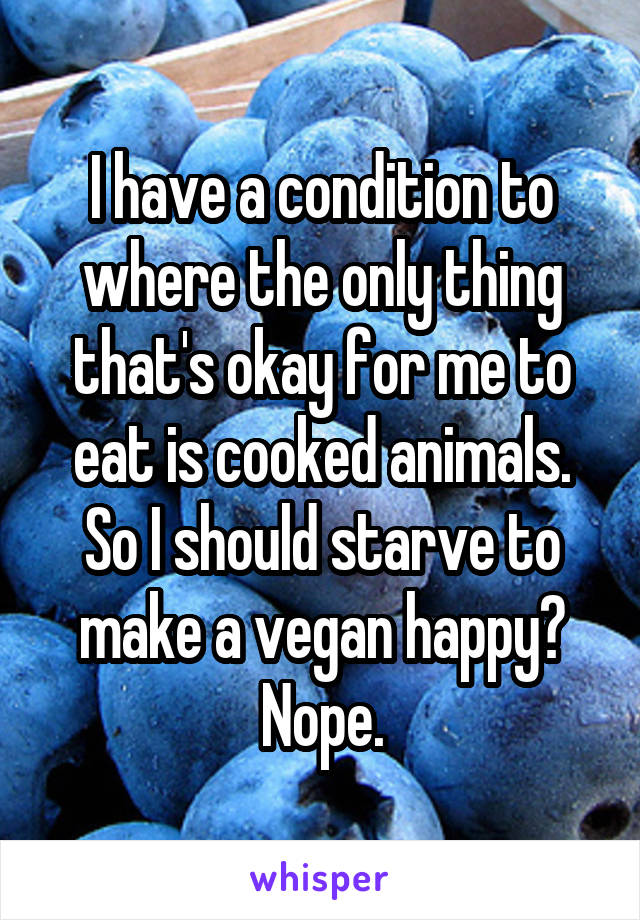 I have a condition to where the only thing that's okay for me to eat is cooked animals. So I should starve to make a vegan happy?
Nope.