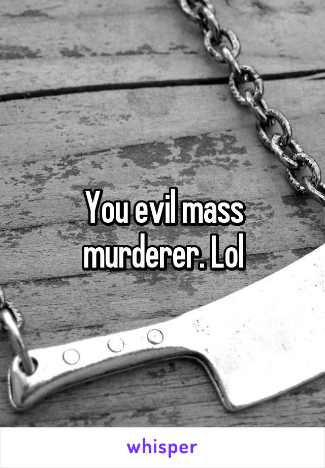 You evil mass murderer. Lol