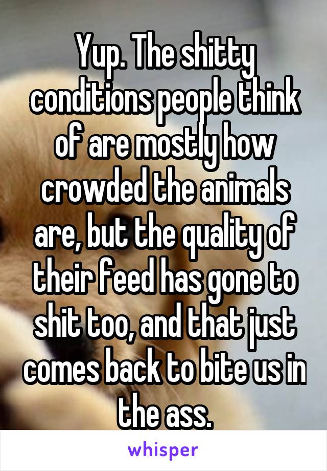 Yup. The shitty conditions people think of are mostly how crowded the animals are, but the quality of their feed has gone to shit too, and that just comes back to bite us in the ass.