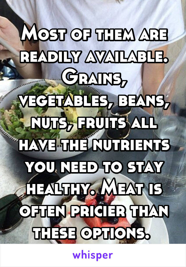 Most of them are readily available. Grains, vegetables, beans, nuts, fruits all have the nutrients you need to stay healthy. Meat is often pricier than these options. 