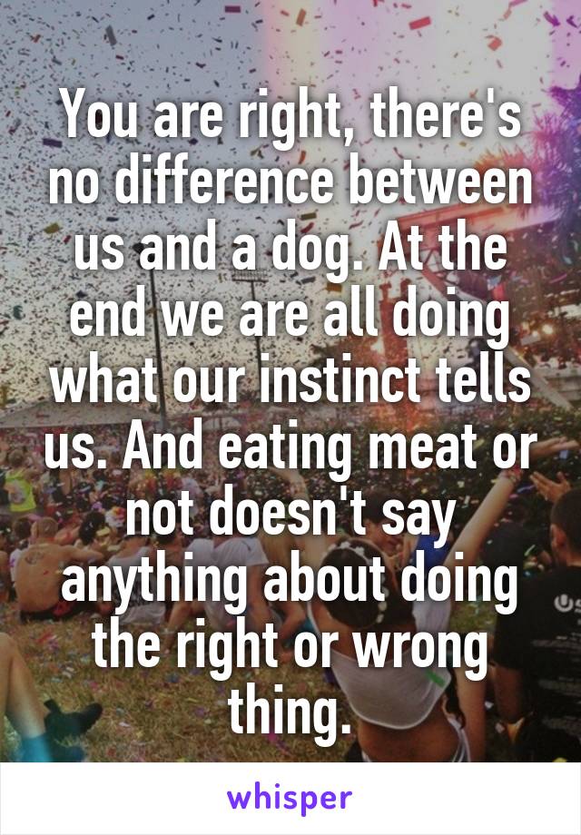 You are right, there's no difference between us and a dog. At the end we are all doing what our instinct tells us. And eating meat or not doesn't say anything about doing the right or wrong thing.