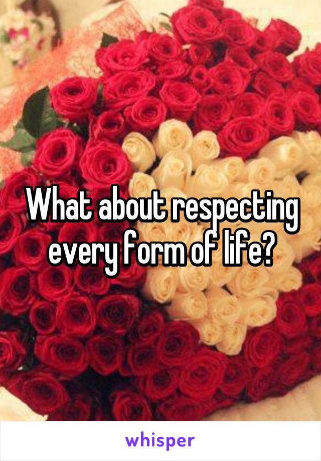 What about respecting every form of life?