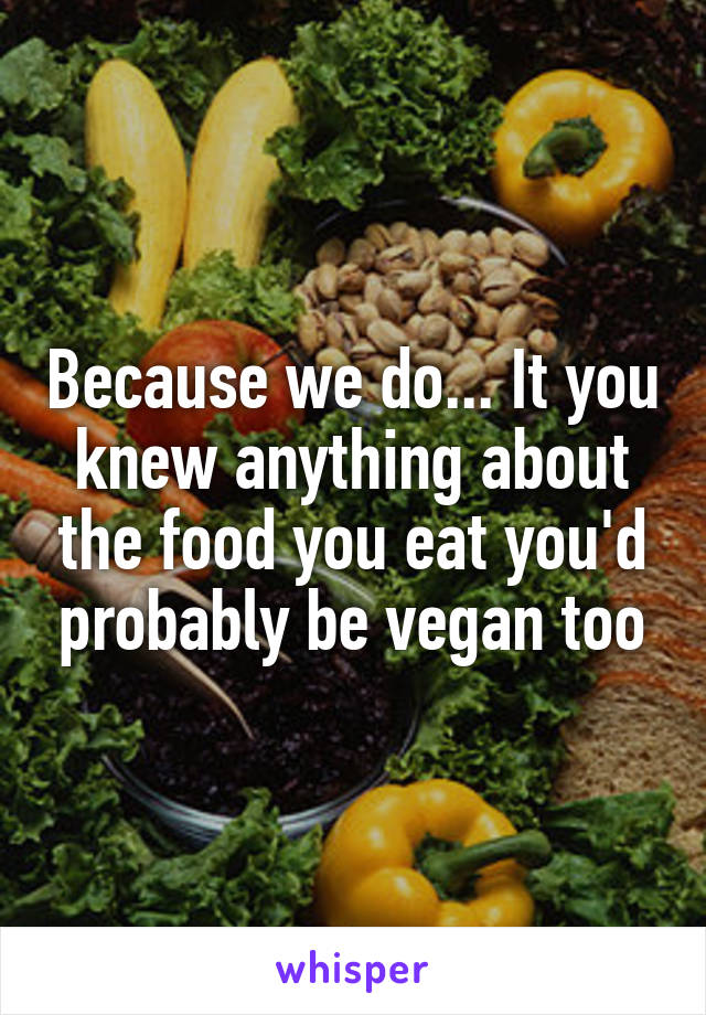 Because we do... It you knew anything about the food you eat you'd probably be vegan too