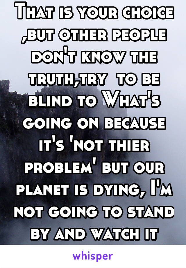 That is your choice ,but other people don't know the truth,try  to be blind to What's going on because it's 'not thier problem' but our planet is dying, I'm not going to stand by and watch it burn